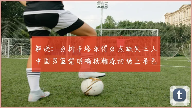 解说：分析卡塔尔得分点缺失三人中国男篮需明确杨瀚森的场上角色