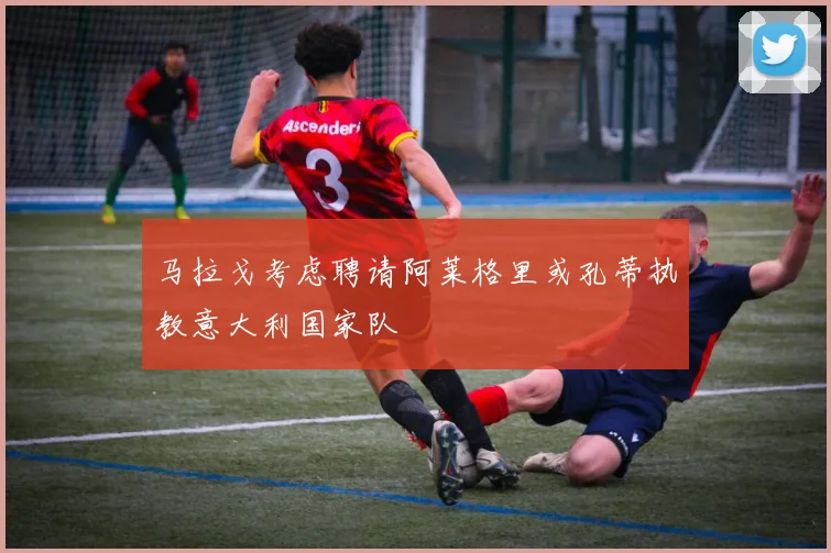 马拉戈考虑聘请阿莱格里或孔蒂执教意大利国家队