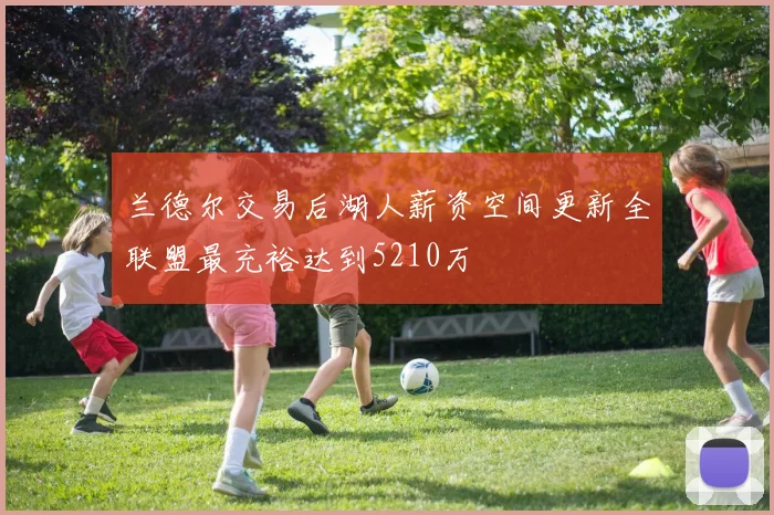 兰德尔交易后湖人薪资空间更新全联盟最充裕达到5210万