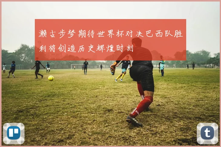 濑古步梦期待世界杯对决巴西队胜利将创造历史辉煌时刻