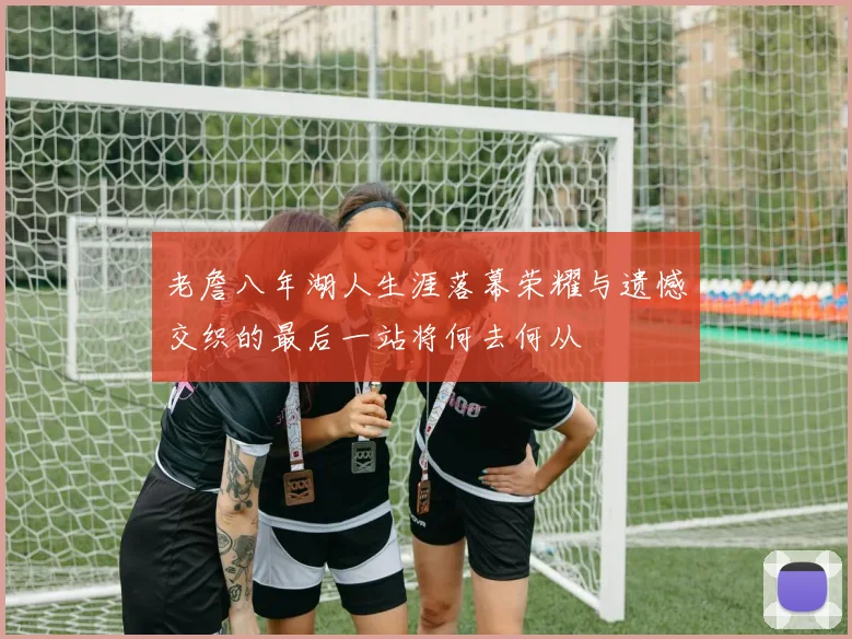 老詹八年湖人生涯落幕荣耀与遗憾交织的最后一站将何去何从