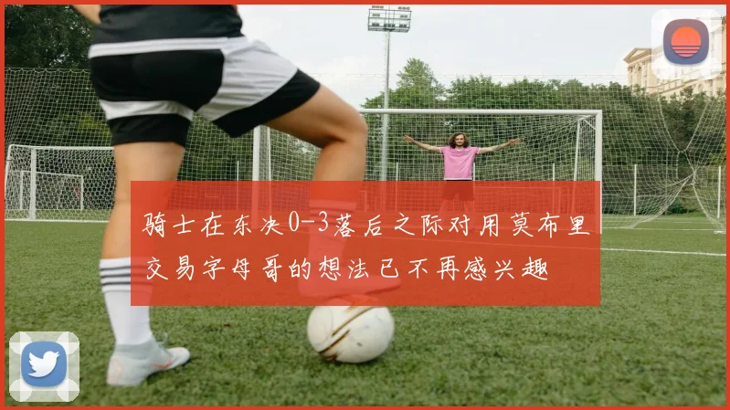 骑士在东决0-3落后之际对用莫布里交易字母哥的想法已不再感兴趣