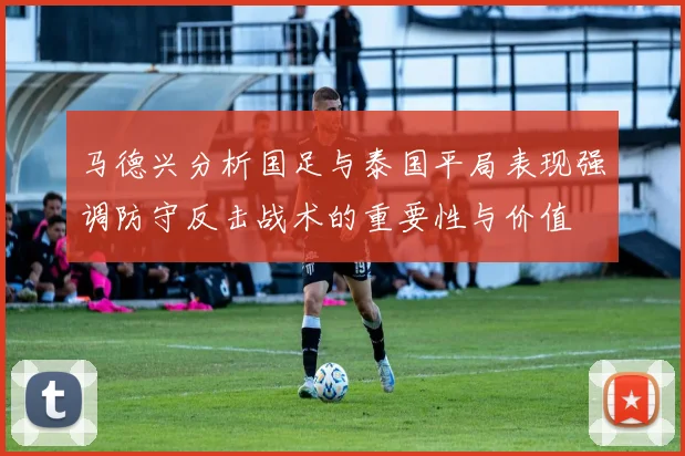 马德兴分析国足与泰国平局表现强调防守反击战术的重要性与价值