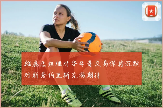 雄鹿总经理对字母哥交易保持沉默对新秀伯里斯充满期待