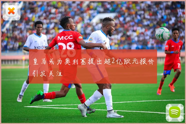 皇马或为奥利塞提出超2亿欧元报价引发关注