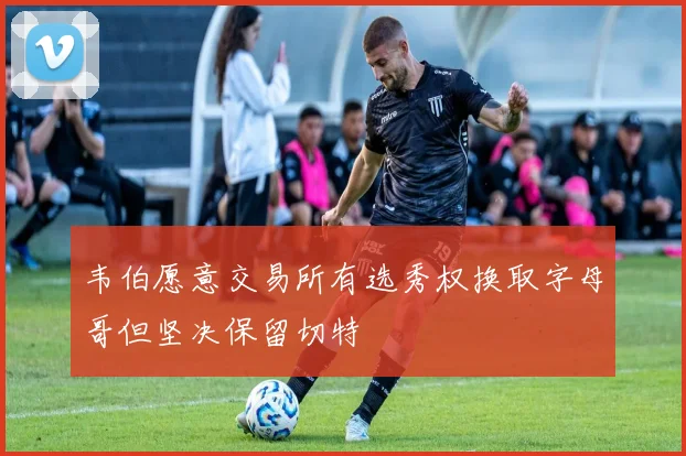 韦伯愿意交易所有选秀权换取字母哥但坚决保留切特