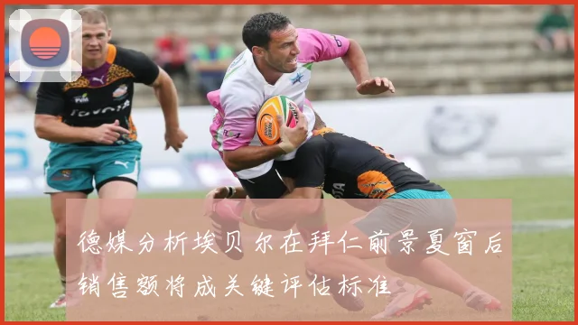 德媒分析埃贝尔在拜仁前景夏窗后销售额将成关键评估标准