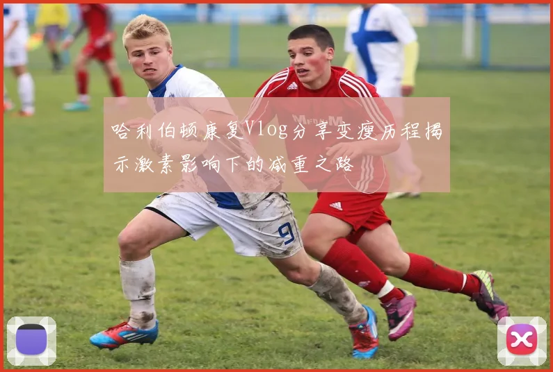 哈利伯顿康复Vlog分享变瘦历程揭示激素影响下的减重之路