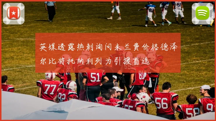 英媒透露热刺询问米兰费价格德泽尔比将托纳利列为引援首选