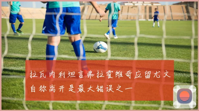 拉瓦内利坦言弗拉霍维奇应留尤文自称离开是最大错误之一